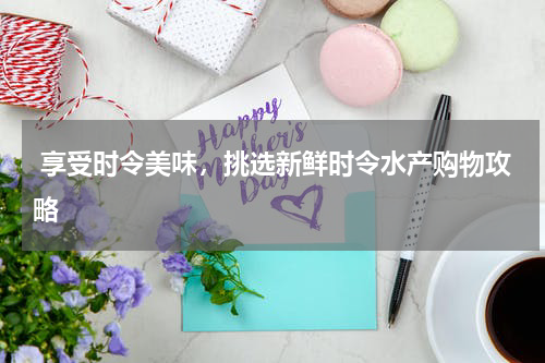  享受时令美味，挑选新鲜时令水产购物攻略  