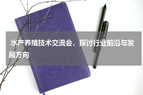  水产养殖技术交流会，探讨行业前沿与发展方向  