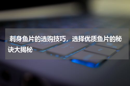  刺身鱼片的选购技巧，选择优质鱼片的秘诀大揭秘   