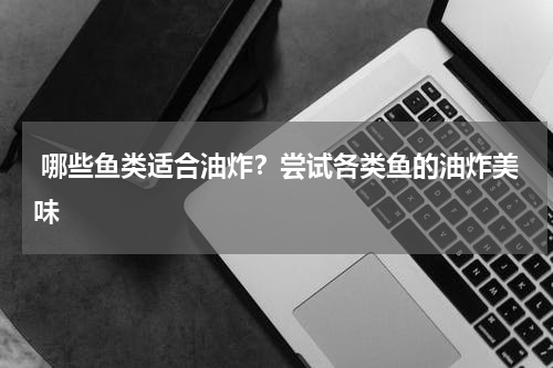  哪些鱼类适合油炸？尝试各类鱼的油炸美味   
