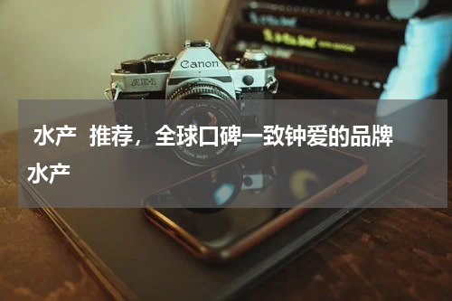  水产  推荐，全球口碑一致钟爱的品牌水产  