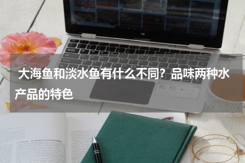  大海鱼和淡水鱼有什么不同？品味两种水产品的特色   
