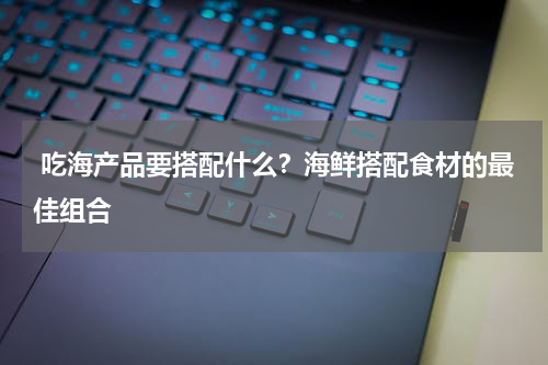  吃海产品要搭配什么？海鲜搭配食材的最佳组合   