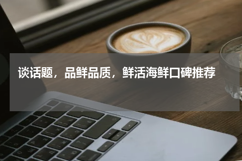  谈话题，品鲜品质，鲜活海鲜口碑推荐   