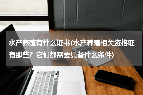 水产养殖有什么证书(水产养殖相关资格证有那些？它们都需要具备什么条件)