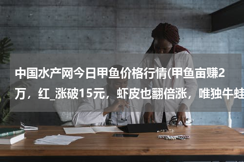 中国水产网今日甲鱼价格行情(甲鱼亩赚2万，红_涨破15元，虾皮也翻倍涨，唯独牛蛙连跌2周)