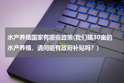 水产养殖国家有哪些政策(我们搞30亩的水产养殖，请问能有政府补贴吗？)