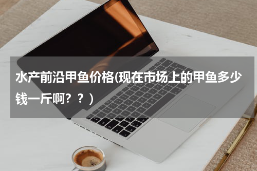 水产前沿甲鱼价格(现在市场上的甲鱼多少钱一斤啊？？)