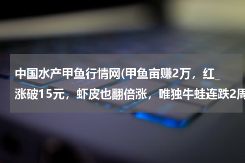 中国水产甲鱼行情网(甲鱼亩赚2万，红_涨破15元，虾皮也翻倍涨，唯独牛蛙连跌2周)