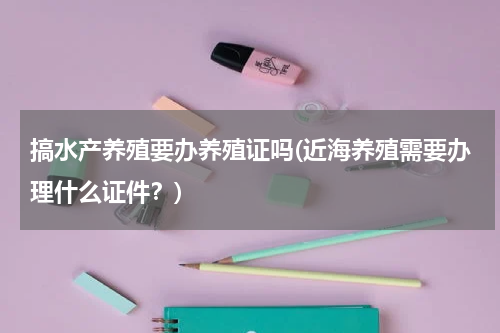 搞水产养殖要办养殖证吗(近海养殖需要办理什么证件？)