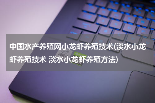 中国水产养殖网小龙虾养殖技术(淡水小龙虾养殖技术 淡水小龙虾养殖方法)