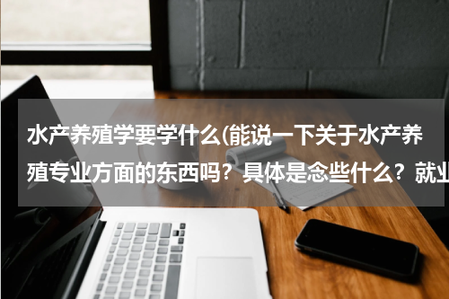 水产养殖学要学什么(能说一下关于水产养殖专业方面的东西吗？具体是念些什么？就业一般朝什么方向。适合女生念得么？)
