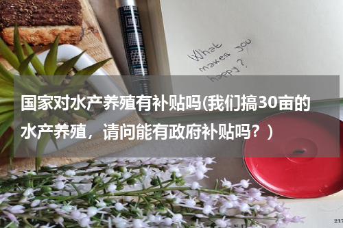 国家对水产养殖有补贴吗(我们搞30亩的水产养殖，请问能有政府补贴吗？)