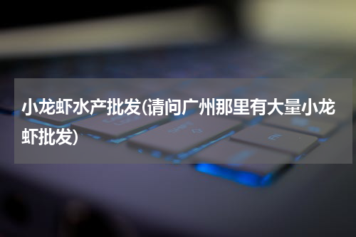 小龙虾水产批发(请问广州那里有大量小龙虾批发)