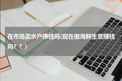 在市场卖水产挣钱吗(现在做海鲜生意赚钱吗？？)