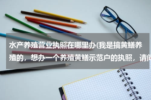 水产养殖营业执照在哪里办(我是搞黄鳝养殖的，想办一个养殖黄鳝示范户的执照，请问怎么办？需要哪些材料和工具？应该到何处办啊？)