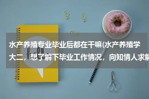 水产养殖专业毕业后都在干嘛(水产养殖学大二，想了解下毕业工作情况，向知情人求解。)