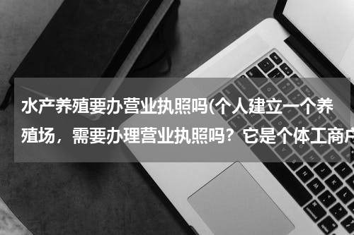 水产养殖要办营业执照吗(个人建立一个养殖场，需要办理营业执照吗？它是个体工商户执照还是公司执照)