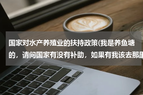 国家对水产养殖业的扶持政策(我是养鱼塘的，请问国家有没有补助，如果有我该去那里拿，)
