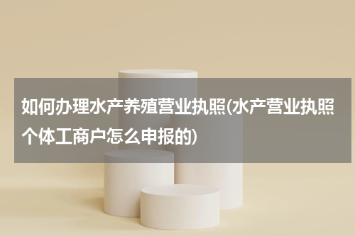 如何办理水产养殖营业执照(水产营业执照个体工商户怎么申报的)