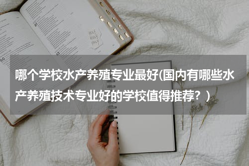 哪个学校水产养殖专业最好(国内有哪些水产养殖技术专业好的学校值得推荐？)