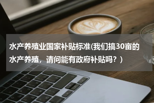 水产养殖业国家补贴标准(我们搞30亩的水产养殖，请问能有政府补贴吗？)
