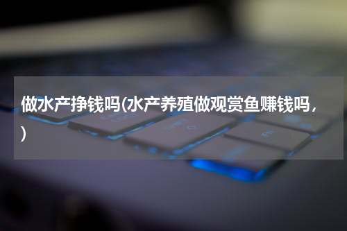 做水产挣钱吗(水产养殖做观赏鱼赚钱吗，)
