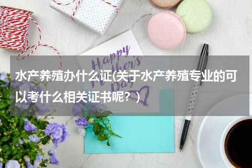 水产养殖办什么证(关于水产养殖专业的可以考什么相关证书呢？)