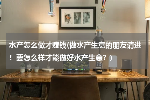 水产怎么做才赚钱(做水产生意的朋友请进！要怎么样才能做好水产生意？)