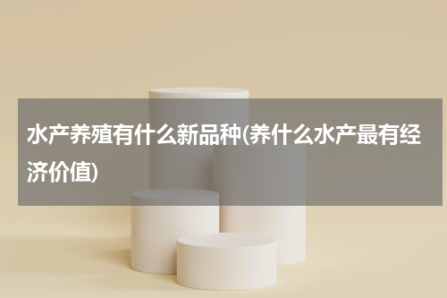 水产养殖有什么新品种(养什么水产最有经济价值)