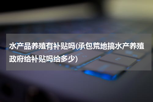 水产品养殖有补贴吗(承包荒地搞水产养殖政府给补贴吗给多少)