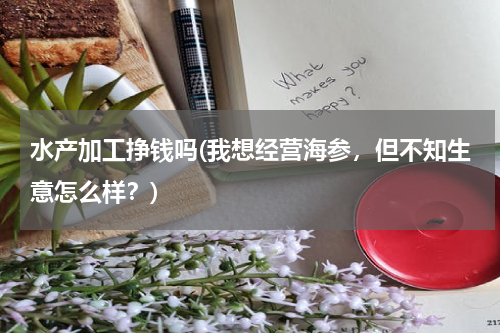 水产加工挣钱吗(我想经营海参，但不知生意怎么样？)