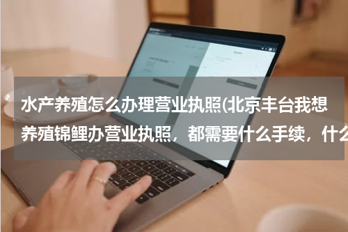 水产养殖怎么办理营业执照(北京丰台我想养殖锦鲤办营业执照，都需要什么手续，什么流程？需要办养殖证么？需要办水产苗种生产许可么)