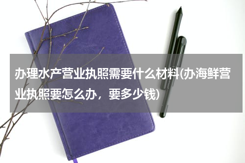 办理水产营业执照需要什么材料(办海鲜营业执照要怎么办，要多少钱)