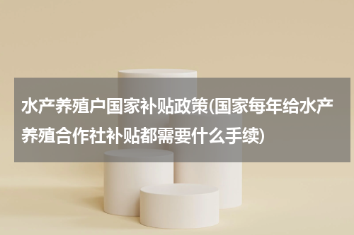 水产养殖户国家补贴政策(国家每年给水产养殖合作社补贴都需要什么手续)
