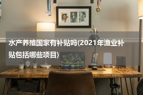 水产养殖国家有补贴吗(2021年渔业补贴包括哪些项目)