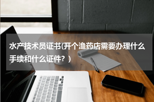 水产技术员证书(开个渔药店需要办理什么手续和什么证件？)