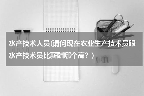 水产技术人员(请问现在农业生产技术员跟水产技术员比薪酬哪个高？)