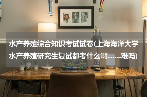 水产养殖综合知识考试试卷(上海海洋大学水产养殖研究生复试都考什么啊……难吗)