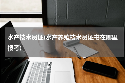 水产技术员证(水产养殖技术员证书在哪里报考)