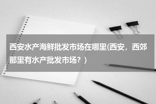 西安水产海鲜批发市场在哪里(西安，西郊那里有水产批发市场？)