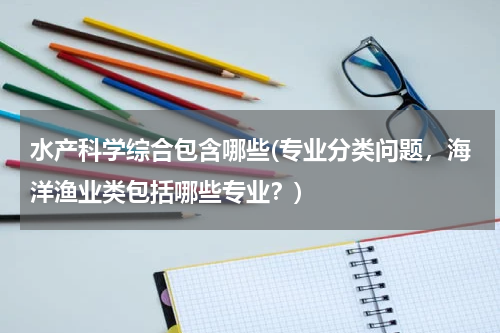 水产科学综合包含哪些(专业分类问题，海洋渔业类包括哪些专业？)