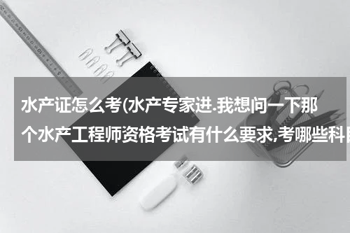 水产证怎么考(水产专家进.我想问一下那个水产工程师资格考试有什么要求,考哪些科目,难考吗?诚恳请教谢谢回答!)