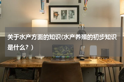 关于水产方面的知识(水产养殖的初步知识是什么？)