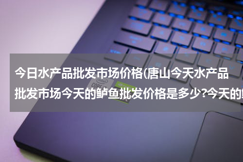 今日水产品批发市场价格(唐山今天水产品批发市场今天的鲈鱼批发价格是多少?今天的鲈鱼批发价格是多少？)