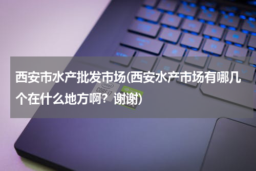 西安市水产批发市场(西安水产市场有哪几个在什么地方啊？谢谢)
