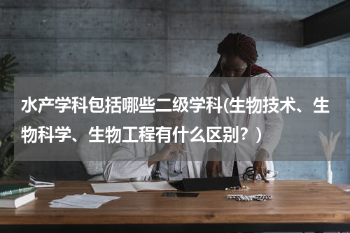 水产学科包括哪些二级学科(生物技术、生物科学、生物工程有什么区别？)