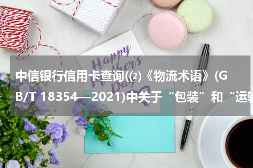 中信银行信用卡查询(⑵《物流术语》(GB/T 18354—2021)中关于“包装”和“运输包装”的界定?)